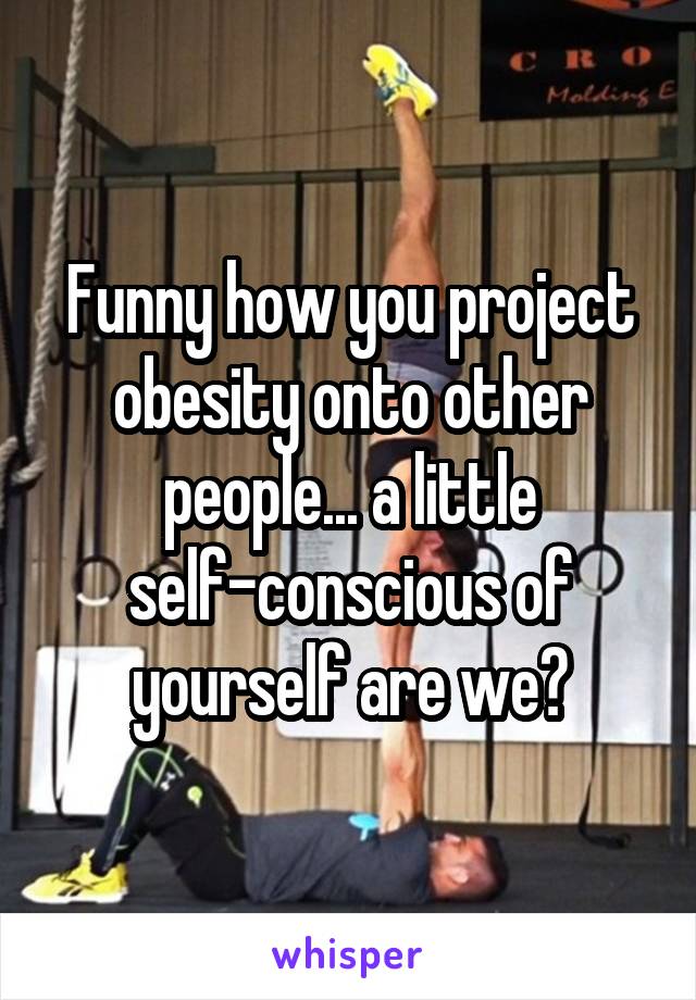 Funny how you project obesity onto other people... a little self-conscious of yourself are we?