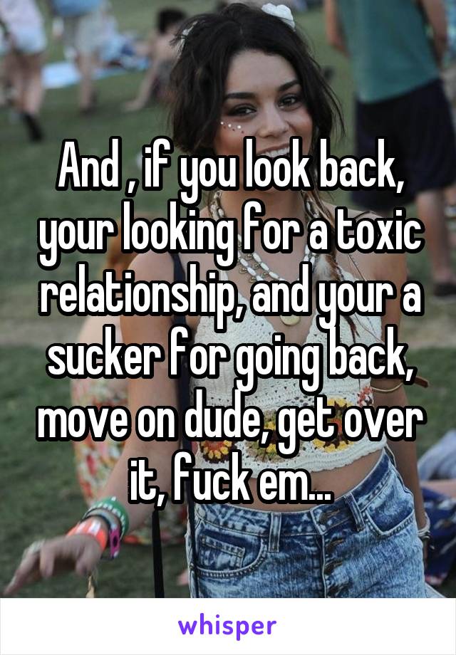 And , if you look back, your looking for a toxic relationship, and your a sucker for going back, move on dude, get over it, fuck em...