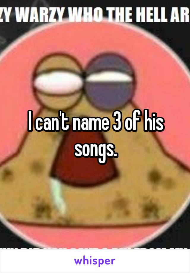 I can't name 3 of his songs.