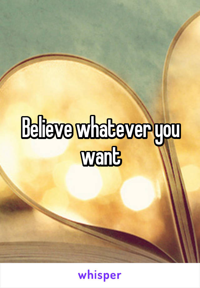 Believe whatever you want