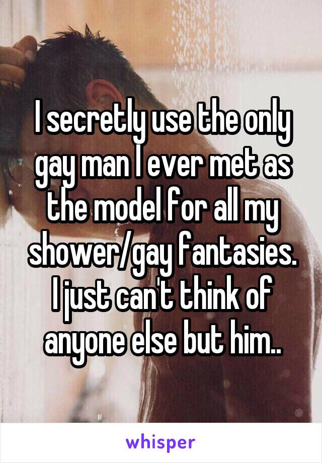 I secretly use the only gay man I ever met as the model for all my shower/gay fantasies.
I just can't think of anyone else but him..