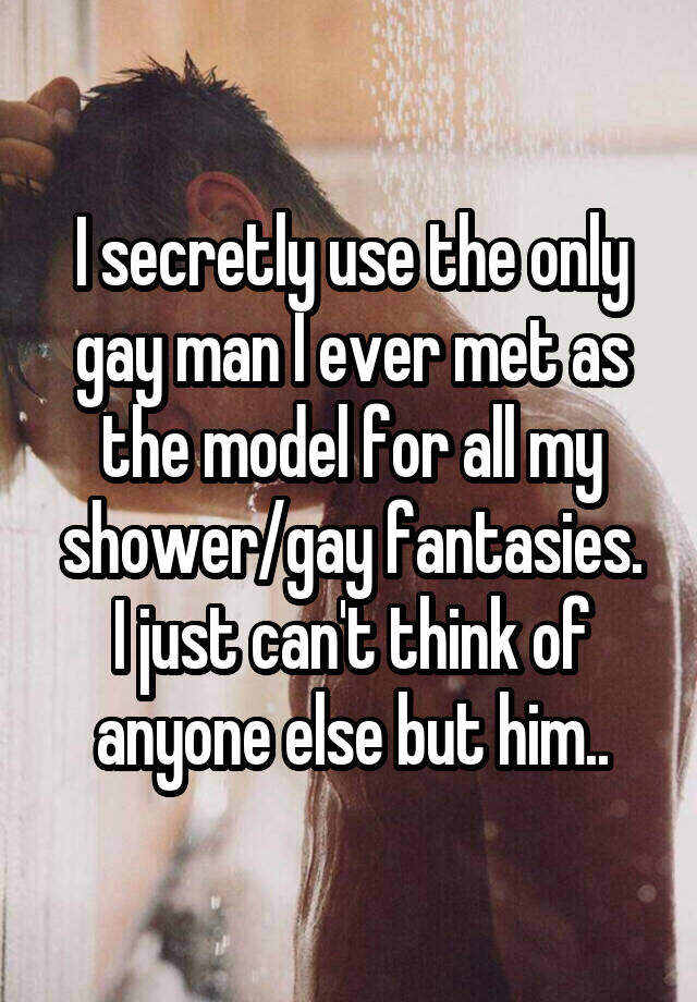 I secretly use the only gay man I ever met as the model for all my shower/gay fantasies.
I just can't think of anyone else but him..