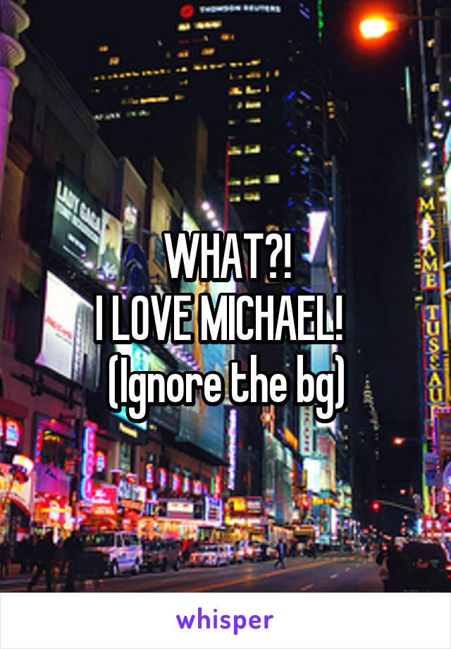 WHAT?!
I LOVE MICHAEL!  
(Ignore the bg)