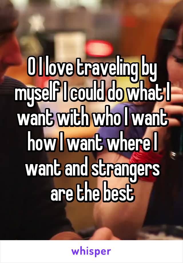 0 I love traveling by myself I could do what I want with who I want how I want where I want and strangers are the best