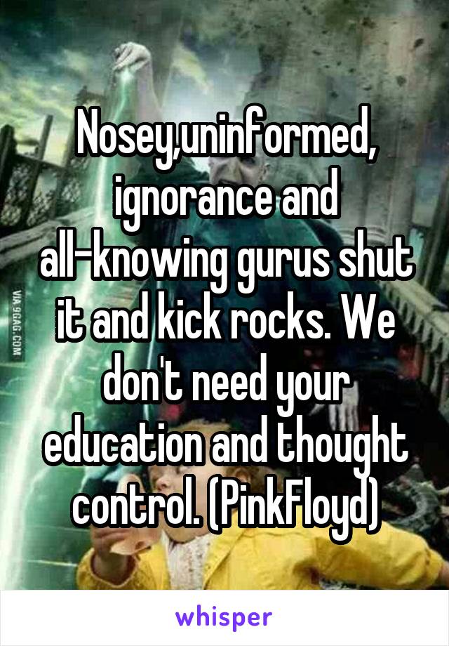 Nosey,uninformed, ignorance and all-knowing gurus shut it and kick rocks. We don't need your education and thought control. (PinkFloyd)