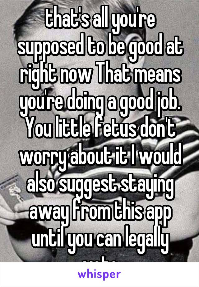  that's all you're supposed to be good at right now That means you're doing a good job. You little fetus don't worry about it I would also suggest staying away from this app until you can legally vote