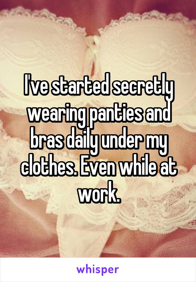 I've started secretly wearing panties and bras daily under my clothes. Even while at work.