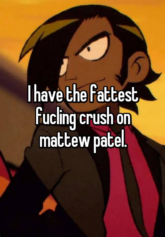 I have the fattest fucling crush on mattew patel.