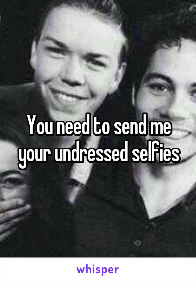 You need to send me your undressed selfies