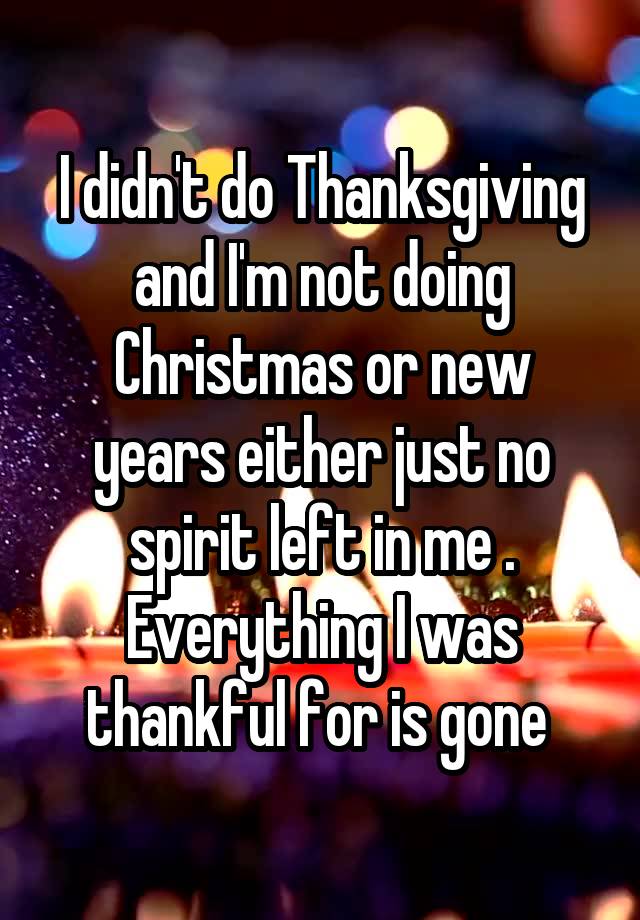 I didn't do Thanksgiving and I'm not doing Christmas or new years either just no spirit left in me . Everything I was thankful for is gone 