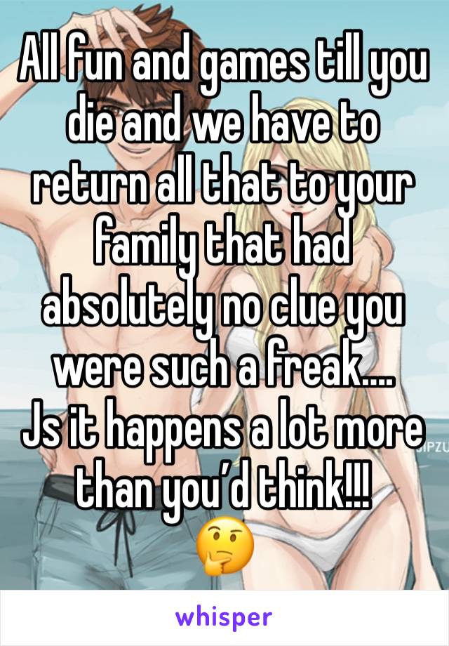 All fun and games till you die and we have to return all that to your family that had absolutely no clue you were such a freak….
Js it happens a lot more than you’d think!!!
🤔 