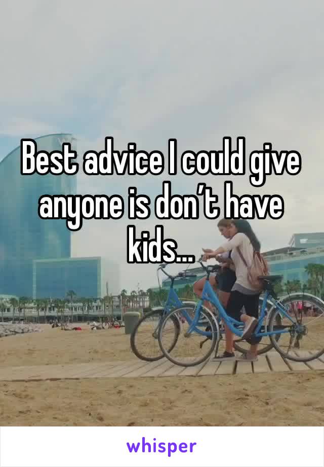 Best advice I could give anyone is don’t have kids…