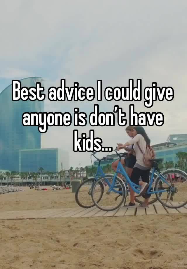 Best advice I could give anyone is don’t have kids…