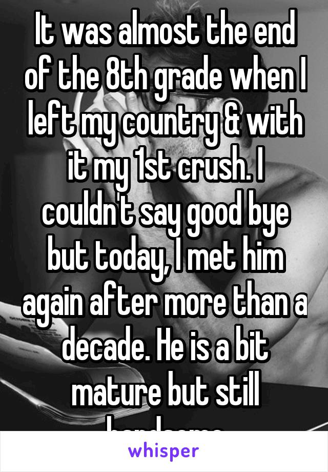 It was almost the end of the 8th grade when I left my country & with it my 1st crush. I couldn't say good bye but today, I met him again after more than a decade. He is a bit mature but still handsome