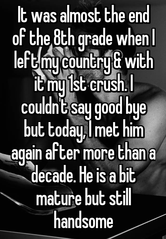 It was almost the end of the 8th grade when I left my country & with it my 1st crush. I couldn't say good bye but today, I met him again after more than a decade. He is a bit mature but still handsome