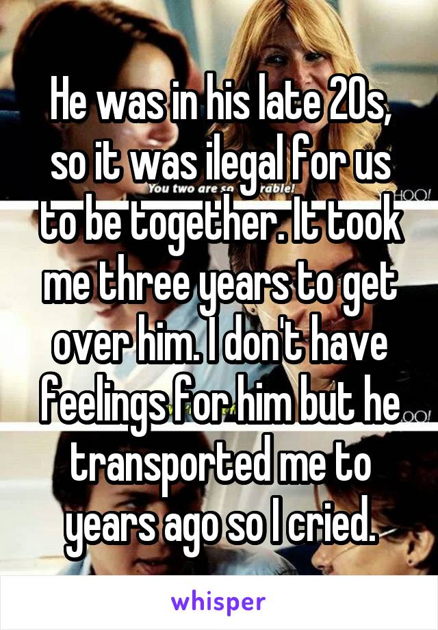 He was in his late 20s, so it was ilegal for us to be together. It took me three years to get over him. I don't have feelings for him but he transported me to years ago so I cried.