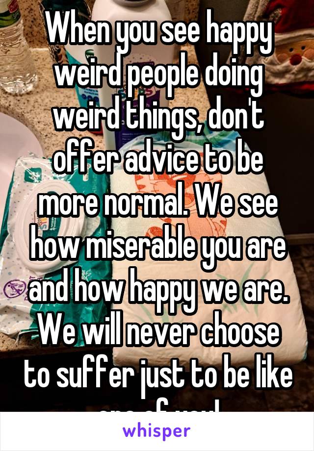 When you see happy weird people doing weird things, don't offer advice to be more normal. We see how miserable you are and how happy we are. We will never choose to suffer just to be like one of you!