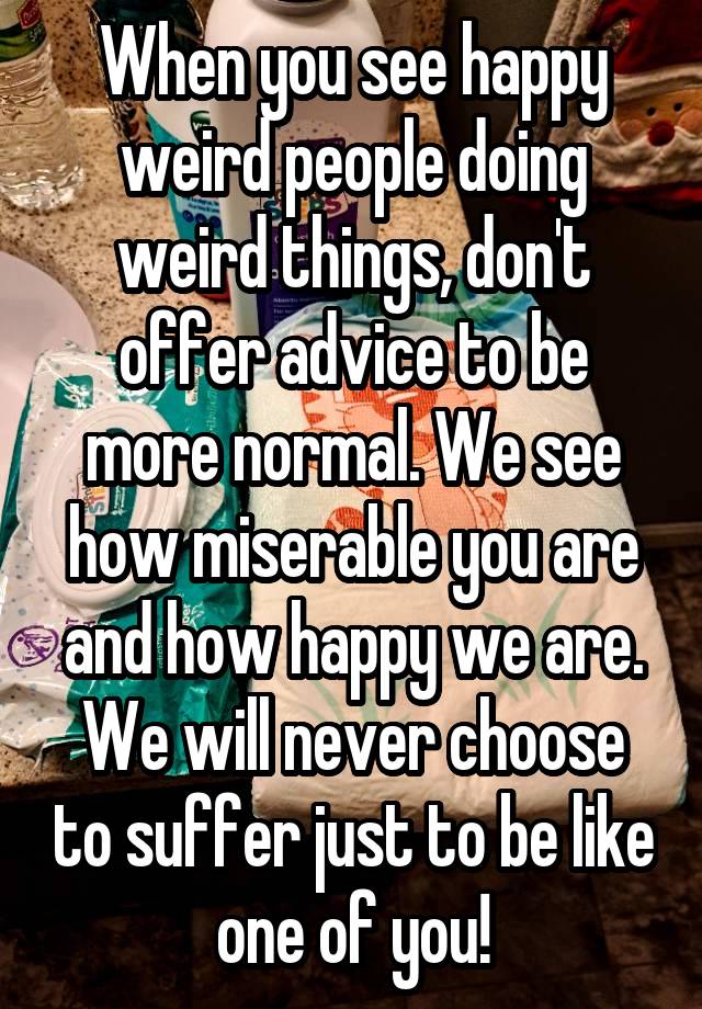 When you see happy weird people doing weird things, don't offer advice to be more normal. We see how miserable you are and how happy we are. We will never choose to suffer just to be like one of you!