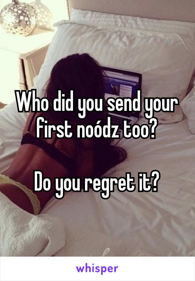 Who did you send your first noódz too?

Do you regret it?