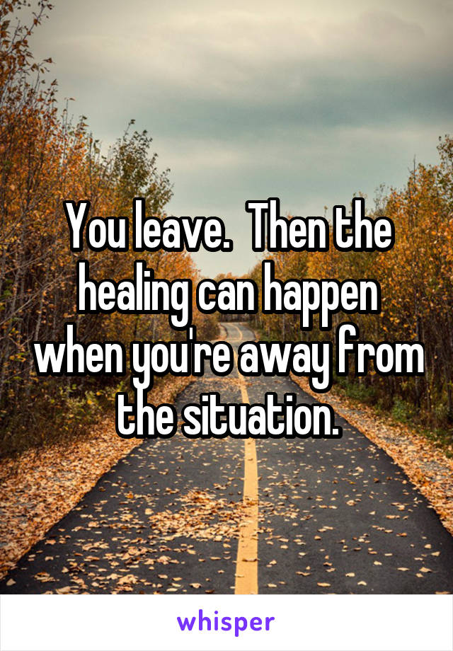 You leave.  Then the healing can happen when you're away from the situation.