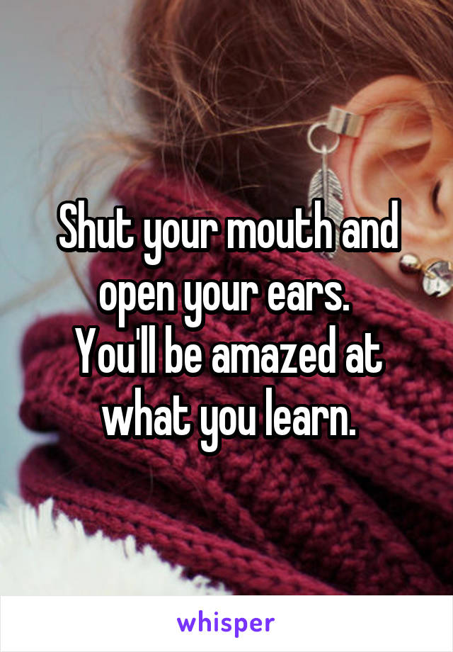 Shut your mouth and open your ears. 
You'll be amazed at what you learn.