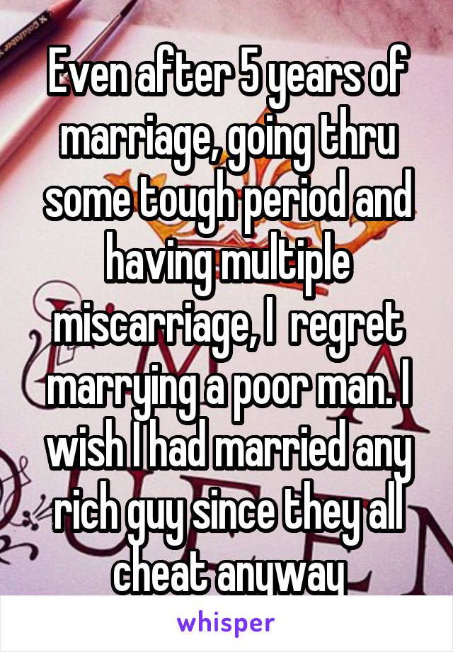 Even after 5 years of marriage, going thru some tough period and having multiple miscarriage, I  regret marrying a poor man. I wish I had married any rich guy since they all cheat anyway