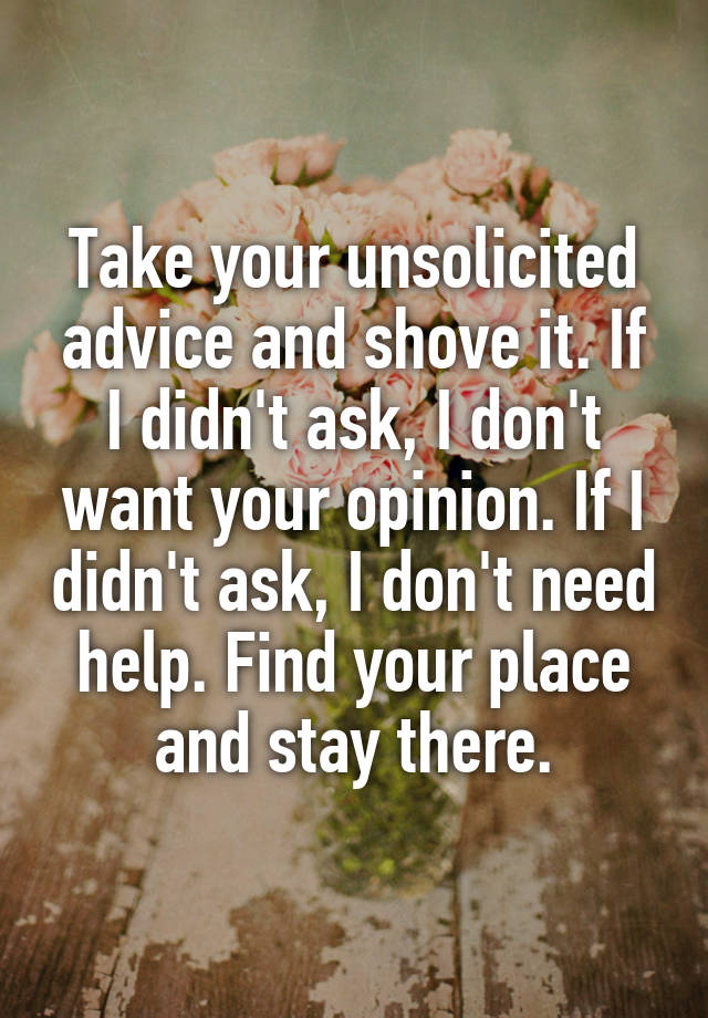 Take your unsolicited advice and shove it. If I didn't ask, I don't want your opinion. If I didn't ask, I don't need help. Find your place and stay there.