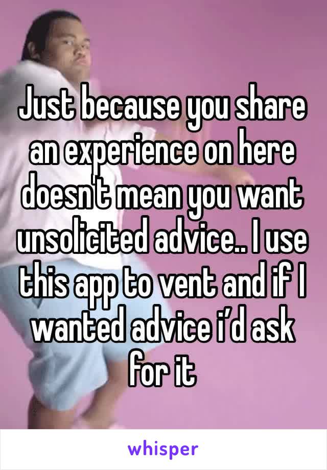 Just because you share an experience on here doesn't mean you want unsolicited advice.. I use this app to vent and if I wanted advice i’d ask for it 