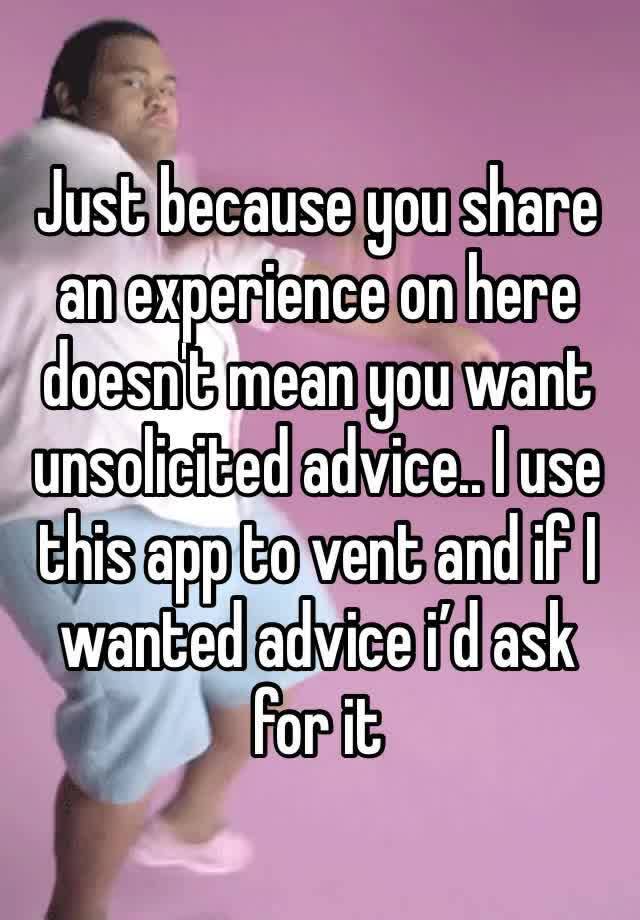 Just because you share an experience on here doesn't mean you want unsolicited advice.. I use this app to vent and if I wanted advice i’d ask for it 