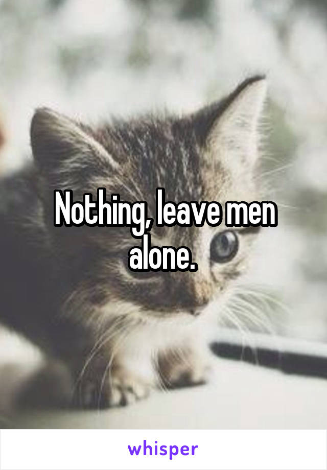 Nothing, leave men alone. 