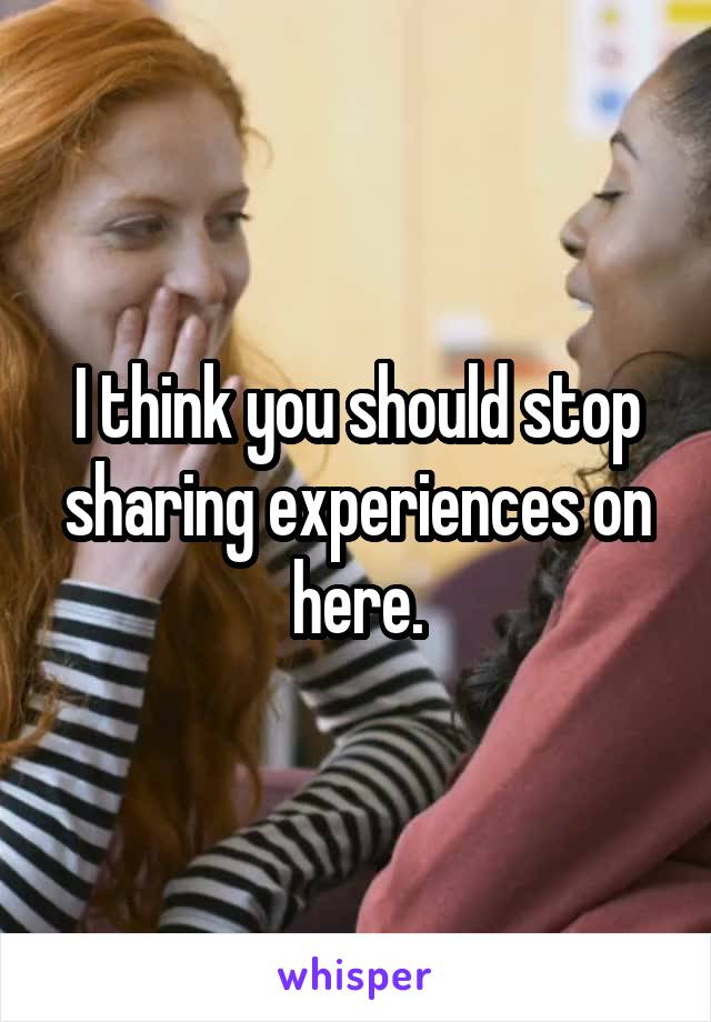 I think you should stop sharing experiences on here.