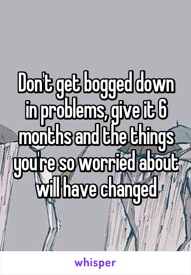 Don't get bogged down in problems, give it 6 months and the things you're so worried about will have changed