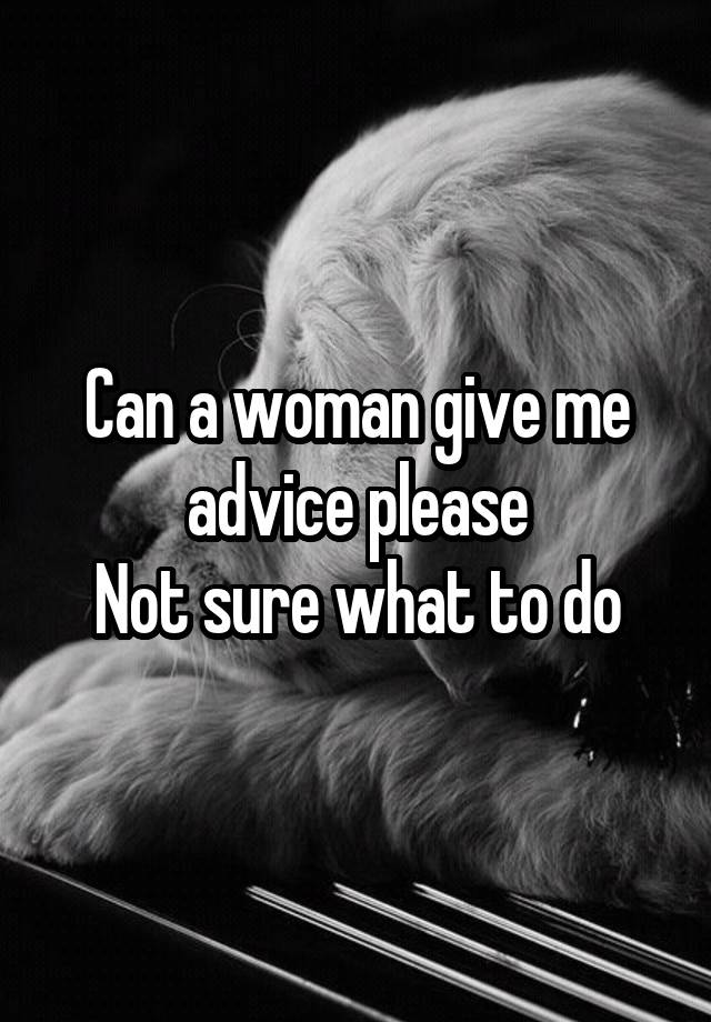 Can a woman give me advice please
Not sure what to do