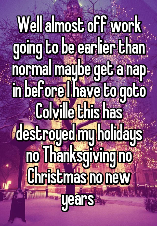 Well almost off work going to be earlier than normal maybe get a nap in before I have to goto Colville this has destroyed my holidays no Thanksgiving no Christmas no new years 