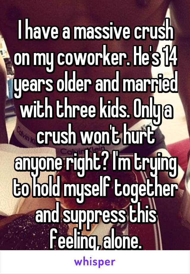 I have a massive crush on my coworker. He's 14 years older and married with three kids. Only a crush won't hurt anyone right? I'm trying to hold myself together and suppress this feeling, alone.