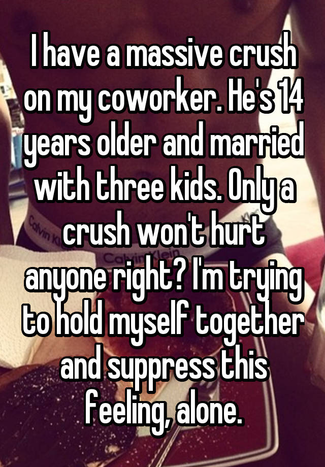 I have a massive crush on my coworker. He's 14 years older and married with three kids. Only a crush won't hurt anyone right? I'm trying to hold myself together and suppress this feeling, alone.