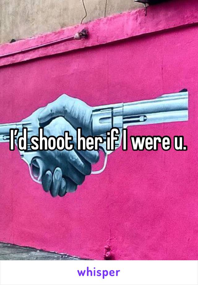 I’d shoot her if I were u.