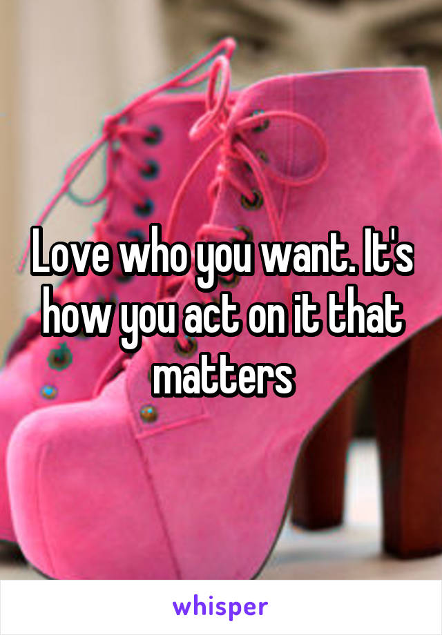 Love who you want. It's how you act on it that matters