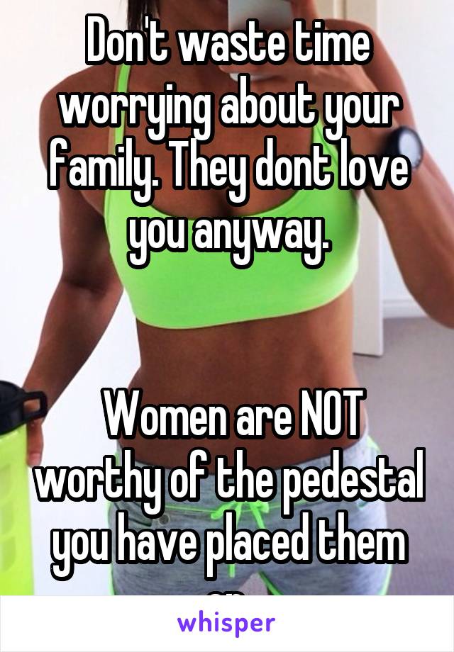 Don't waste time worrying about your family. They dont love you anyway.


 Women are NOT worthy of the pedestal you have placed them on.