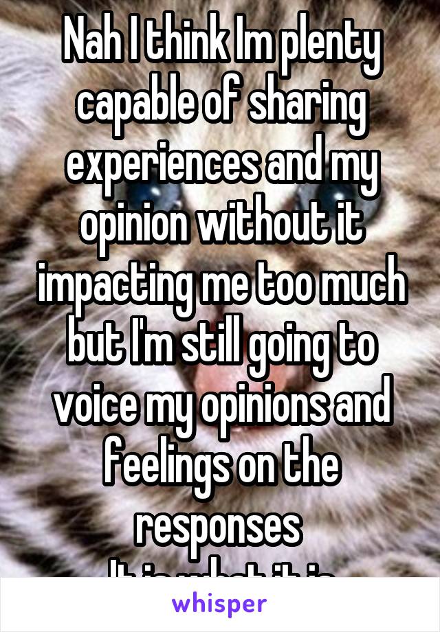 Nah I think Im plenty capable of sharing experiences and my opinion without it impacting me too much but I'm still going to voice my opinions and feelings on the responses 
It is what it is