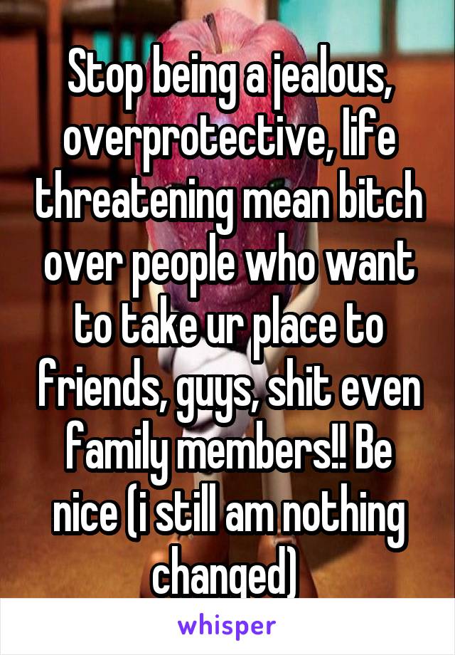 Stop being a jealous, overprotective, life threatening mean bitch over people who want to take ur place to friends, guys, shit even family members!! Be nice (i still am nothing changed) 