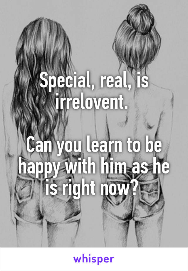 Special, real, is irrelovent. 

Can you learn to be happy with him as he is right now? 