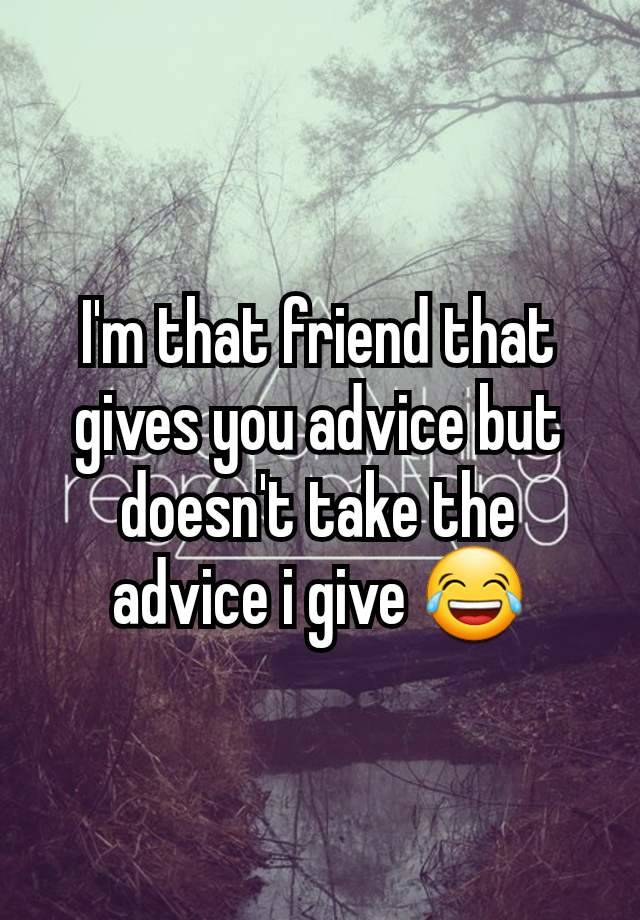 I'm that friend that gives you advice but doesn't take the advice i give 😂