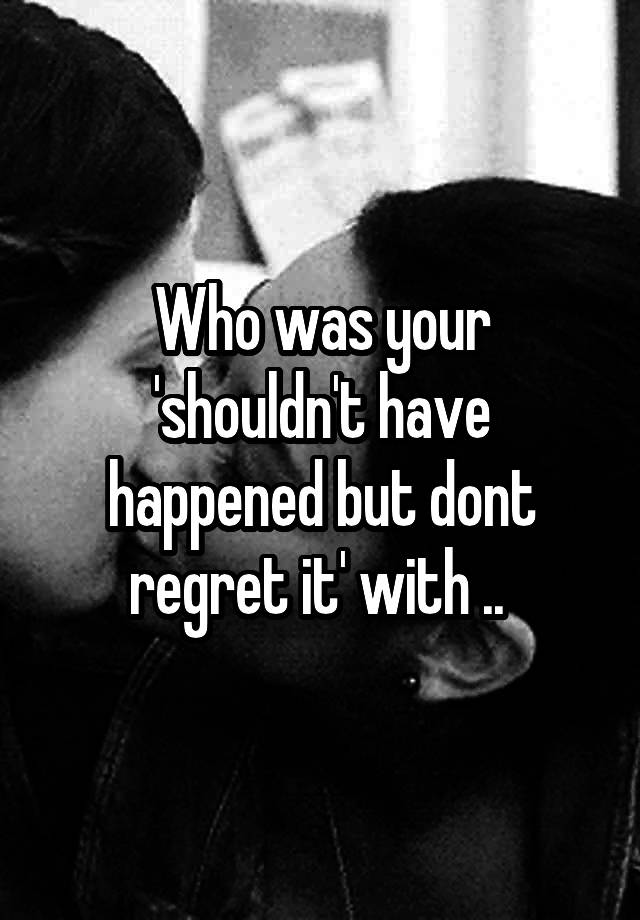 Who was your 'shouldn't have happened but dont regret it' with .. 