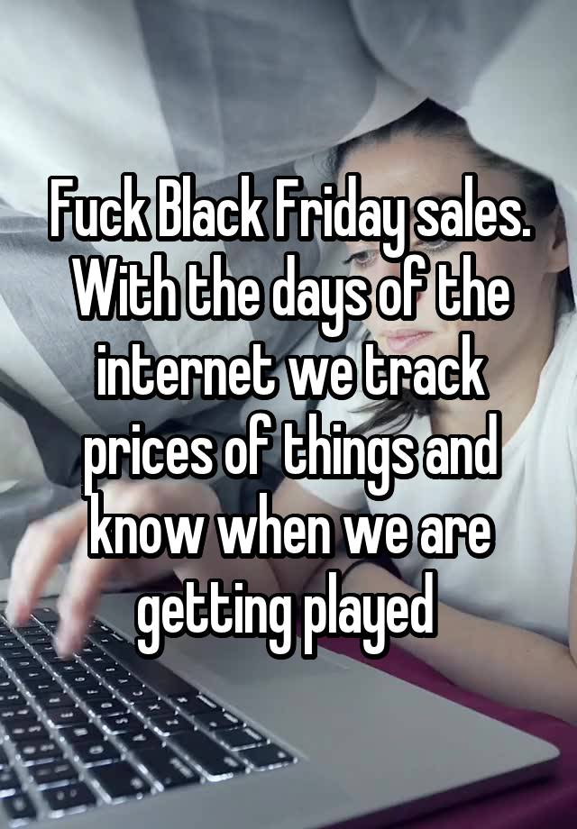 Fuck Black Friday sales. With the days of the internet we track prices of things and know when we are getting played 