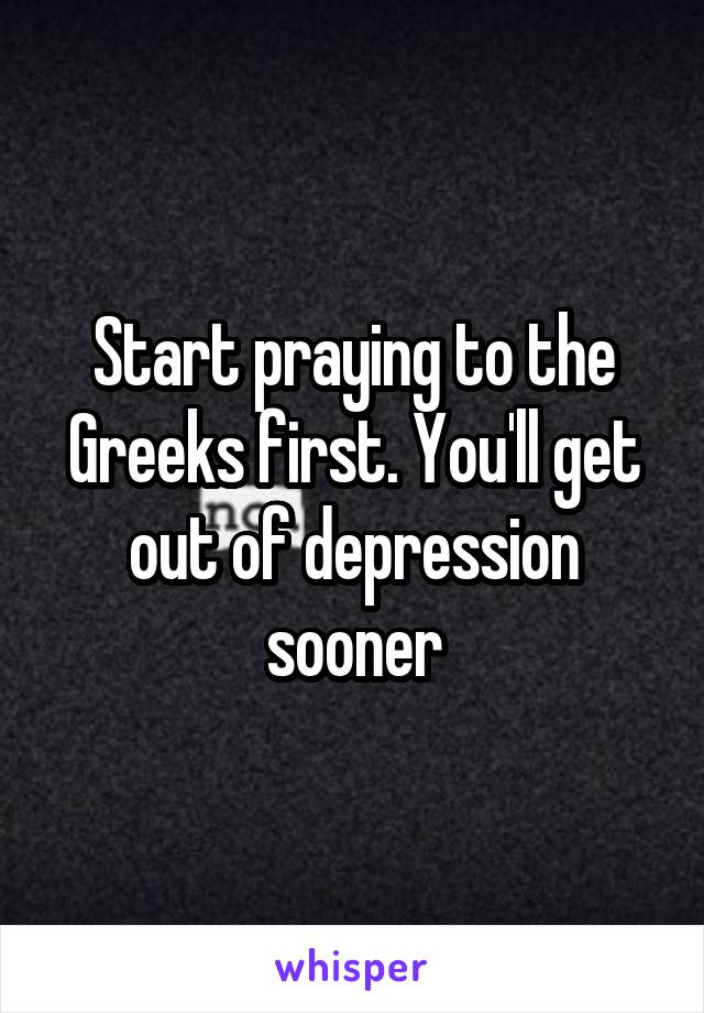 Start praying to the Greeks first. You'll get out of depression sooner