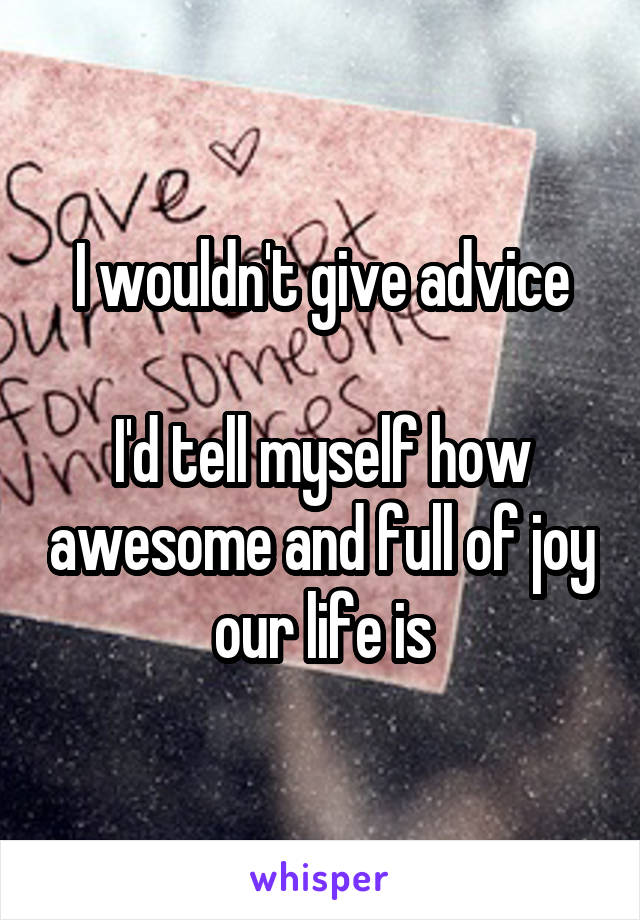 I wouldn't give advice

I'd tell myself how awesome and full of joy our life is