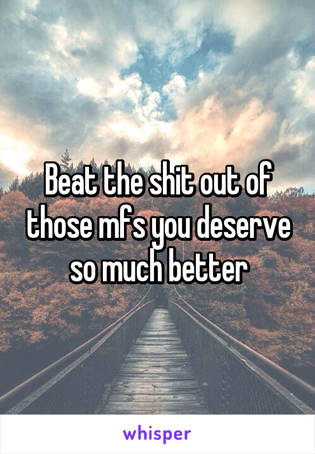 Beat the shit out of those mfs you deserve so much better