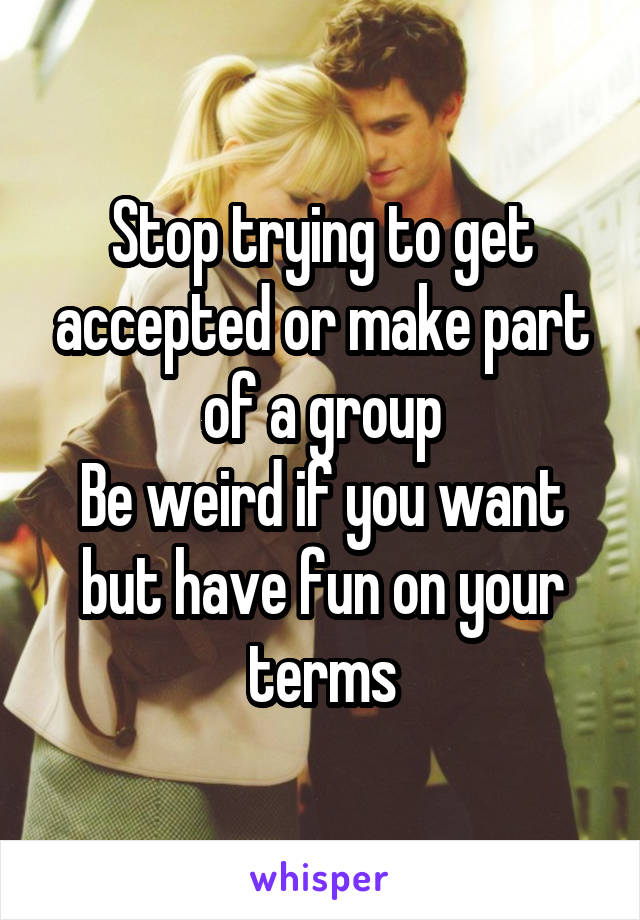 Stop trying to get accepted or make part of a group
Be weird if you want but have fun on your terms