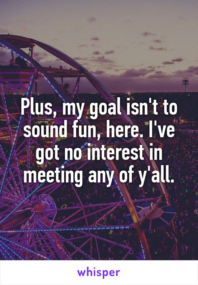 Plus, my goal isn't to sound fun, here. I've got no interest in meeting any of y'all.